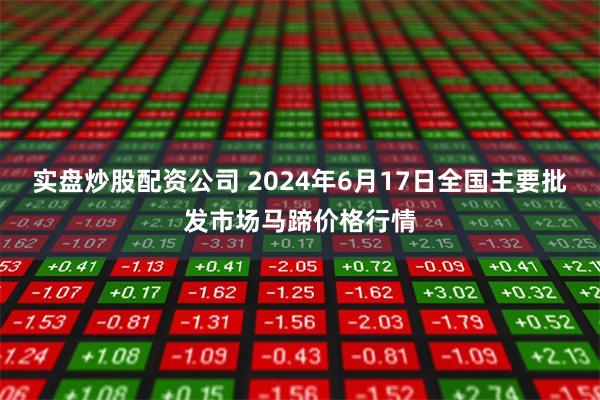 实盘炒股配资公司 2024年6月17日全国主要批发市场马蹄价格行情