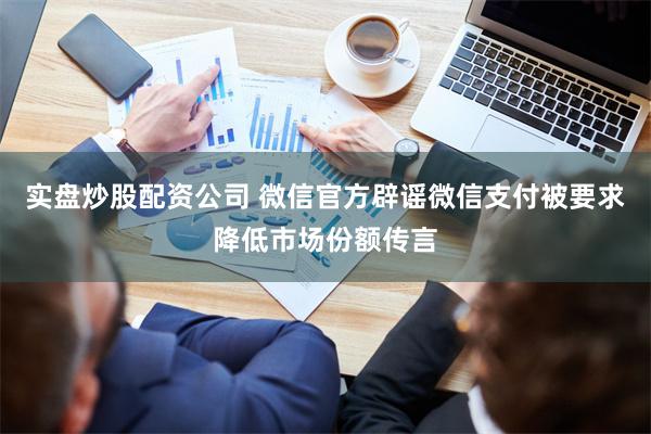 实盘炒股配资公司 微信官方辟谣微信支付被要求降低市场份额传言