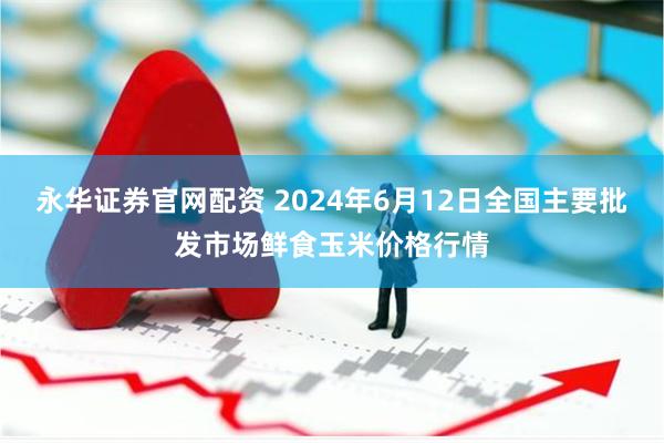 永华证券官网配资 2024年6月12日全国主要批发市场鲜食玉米价格行情