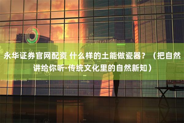 永华证券官网配资 什么样的土能做瓷器？（把自然讲给你听·传统文化里的自然新知）