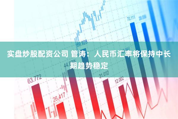 实盘炒股配资公司 管涛：人民币汇率将保持中长期趋势稳定