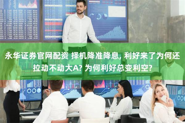 永华证券官网配资 择机降准降息, 利好来了为何还拉动不动大A? 为何利好总变利空?