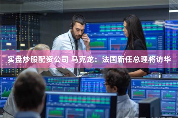 实盘炒股配资公司 马克龙：法国新任总理将访华