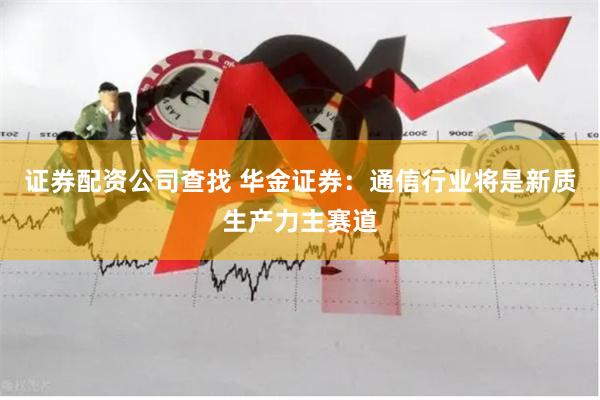 证券配资公司查找 华金证券：通信行业将是新质生产力主赛道