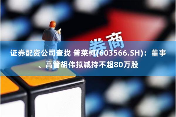 证券配资公司查找 普莱柯(603566.SH)：董事、高管胡伟拟减持不超80万股